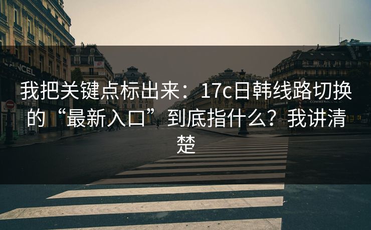 我把关键点标出来：17c日韩线路切换的“最新入口”到底指什么？我讲清楚