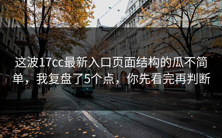 这波17cc最新入口页面结构的瓜不简单，我复盘了5个点，你先看完再判断
